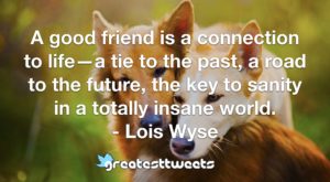 A good friend is a connection to life—a tie to the past, a road to the future, the key to sanity in a totally insane world. - Lois Wyse