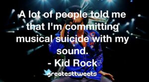 A lot of people told me that I'm committing musical suicide with my sound. - Kid Rock
