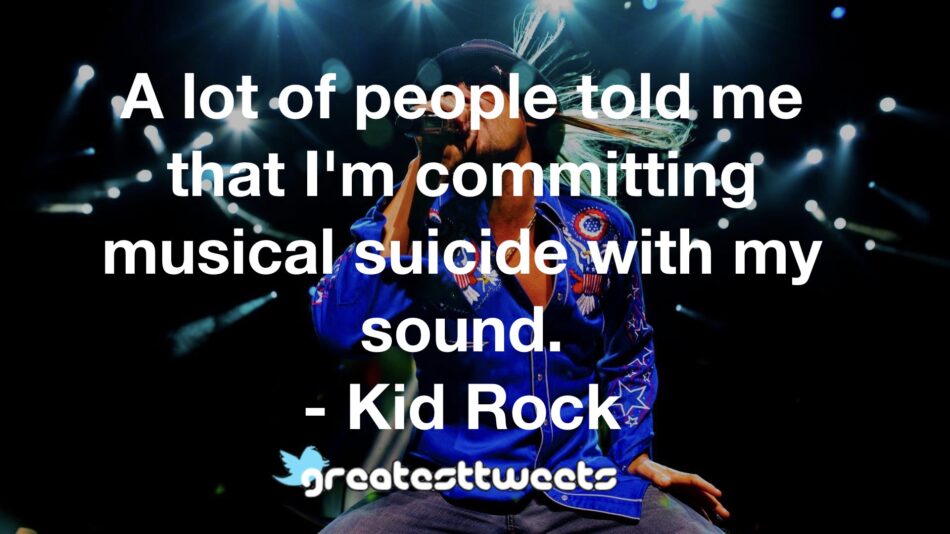 A lot of people told me that I'm committing musical suicide with my sound. - Kid Rock