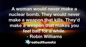 A woman would never make a nuclear bomb. They would never make a weapon that kills. They’d make a weapon that makes you feel bad for a while. - Robin Williams