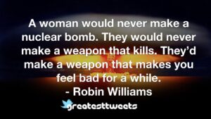 A woman would never make a nuclear bomb. They would never make a weapon that kills. They’d make a weapon that makes you feel bad for a while. - Robin Williams