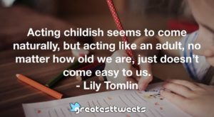 Acting childish seems to come naturally, but acting like an adult, no matter how old we are, just doesn’t come easy to us. - Lily Tomlin