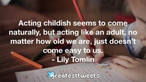 Acting childish seems to come naturally, but acting like an adult, no matter how old we are, just doesn’t come easy to us. - Lily Tomlin