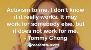 Activism to me, I don't know if it really works. It may work for somebody else, but it does not work for me. - Tommy Chong