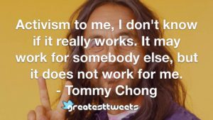 Activism to me, I don't know if it really works. It may work for somebody else, but it does not work for me. - Tommy Chong