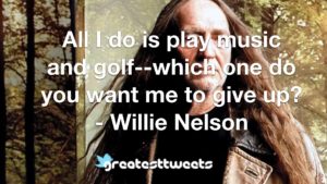 All I do is play music and golf--which one do you want me to give up? - Willie Nelson