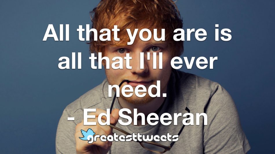All that you are is all that I'll ever need. - Ed Sheeran