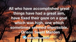 All who have accomplished great things have had a great aim, have fixed their gaze on a goal which was high, one which sometimes seemed impossible. - Orison Swett Marden