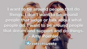 I want to be around people that do things. I don’t want to be around people that judge or talk about what people do. I want to be around people that dream and support and do things.- Amy Poehler.001