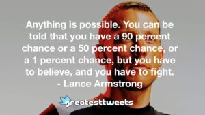 Anything is possible. You can be told that you have a 90 percent chance or a 50 percent chance, or a 1 percent chance, but you have to believe, and you have to fight. - Lance Armstrong