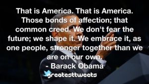 That is America. That is America. Those bonds of affection; that common creed. We don't fear the future; we shape it. We embrace it, as one people, stronger together than we are on our own.- Barack Obama.001