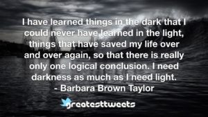 I have learned things in the dark that I could never have learned in the light, things that have saved my life over and over again, so that there is really only one logical conclusion. I need darkness as much as I need light.- Barbara Brown Taylor.001