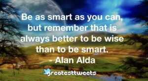 Be as smart as you can, but remember that is always better to be wise than to be smart. - Alan Alda