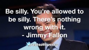 Be silly. You’re allowed to be silly. There’s nothing wrong with it. - Jimmy Fallon
