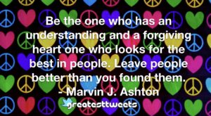 Be the one who has an understanding and a forgiving heart one who looks for the best in people. Leave people better than you found them. - Marvin J. Ashton