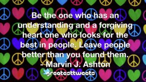 Be the one who has an understanding and a forgiving heart one who looks for the best in people. Leave people better than you found them. - Marvin J. Ashton