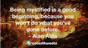 Being mystified is a good beginning, because you won’t do what you’ve done before. - Alan Alda