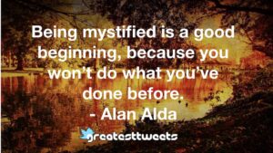 Being mystified is a good beginning, because you won’t do what you’ve done before. - Alan Alda