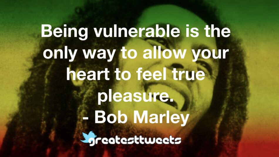 Being vulnerable is the only way to allow your heart to feel true pleasure. - Bob Marley