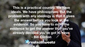 This is a practical country. We have ideals. We have philosophies. But the problem with any ideology is that it gives the answer before you look at the evidence. So you have to mold the evidence to get the answer that you’ve already decided you’ve got to have.- Bill Clinton.001