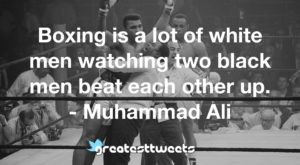 Boxing is a lot of white men watching two black men beat each other up. - Muhammad Ali