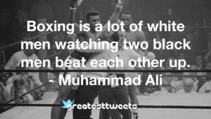 Boxing is a lot of white men watching two black men beat each other up. - Muhammad Ali