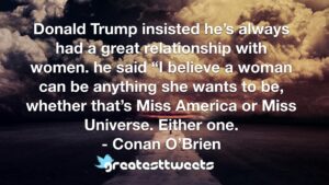 Donald Trump insisted he’s always had a great relationship with women. he said “I believe a woman can be anything she wants to be, whether that’s Miss America or Miss Universe. Either one.- Conan O’Brien.001