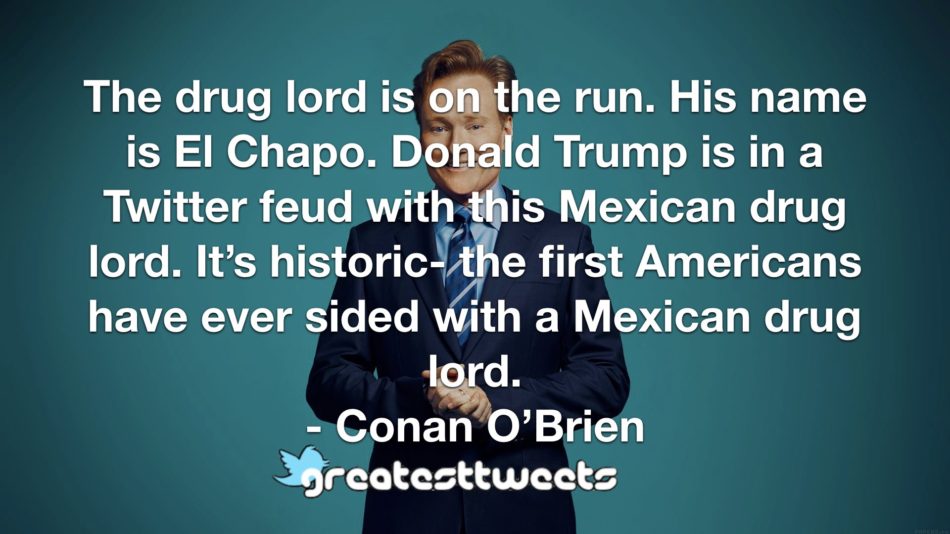 The drug lord is on the run. His name is El Chapo. Donald Trump is in a Twitter feud with this Mexican drug lord. It’s historic- the first Americans have ever sided with a Mexican drug lord.- Conan O’Brien.001