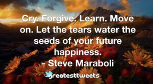 Cry. Forgive. Learn. Move on. Let the tears water the seeds of your future happiness. - Steve Maraboli