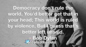 Democracy don't rule the world, You'd better get that in your head; This world is ruled by violence, But I guess that's better left unsaid. - Bob Dylan
