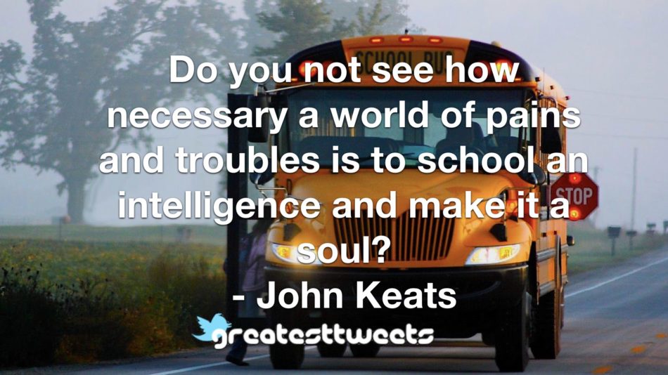 Do you not see how necessary a world of pains and troubles is to school an intelligence and make it a soul? - John Keats