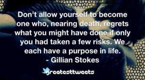 Don't allow yourself to become one who, nearing death, regrets what you might have done if only you had taken a few risks. We each have a purpose in life. - Gillian Stokes