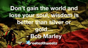 Don’t gain the world and lose your soul, wisdom is better than silver or gold… - Bob Marley