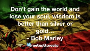 Don’t gain the world and lose your soul, wisdom is better than silver or gold… - Bob Marley