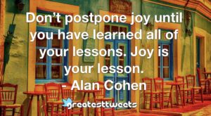 Don’t postpone joy until you have learned all of your lessons. Joy is your lesson. - Alan Cohen
