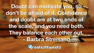 Doubt can motivate you, so don’t be afraid of it. Confidence and doubt are at two ends of the scale, and you need both. They balance each other out. - Barbra Streisand