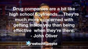 Drug companies are a bit like high school boyfriends….They’re much more concerned with getting inside you than being effective when they’re there. - John Oliver