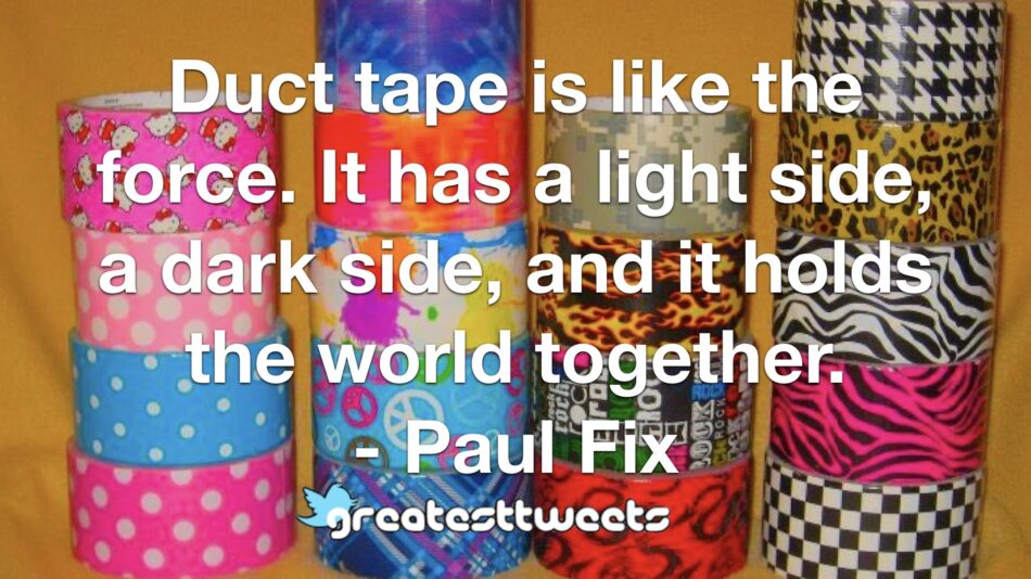 Duct tape is like the force. It has a light side, a dark side, and it holds the world together. - Paul Fix