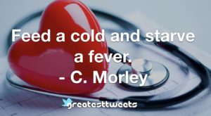 Feed a cold and starve a fever. - C. Morley