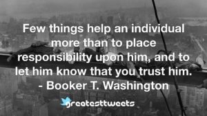 Few things help an individual more than to place responsibility upon him, and to let him know that you trust him. - Booker T. Washington
