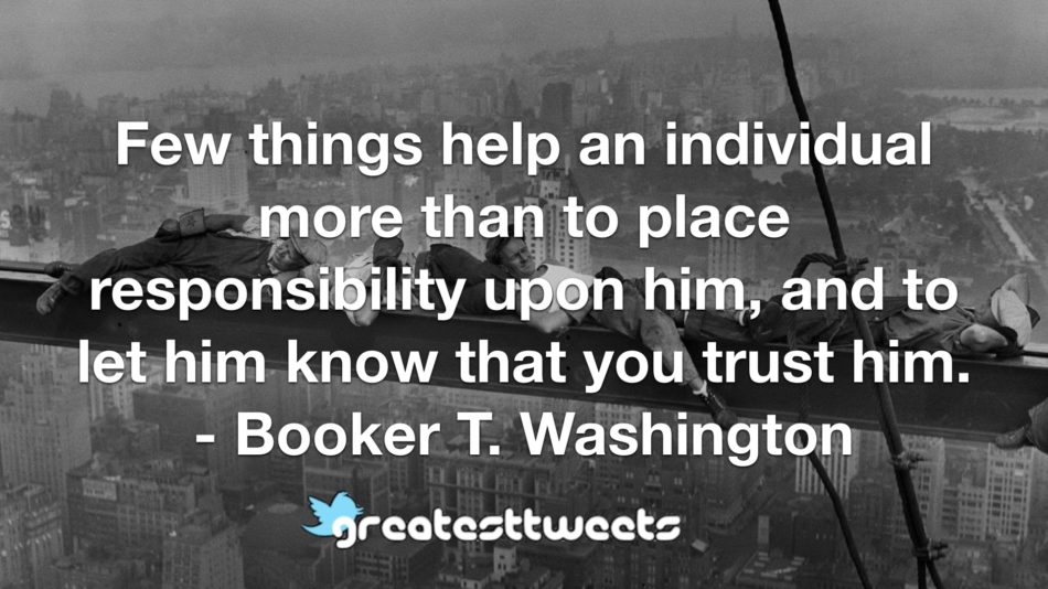 Few things help an individual more than to place responsibility upon him, and to let him know that you trust him. - Booker T. Washington