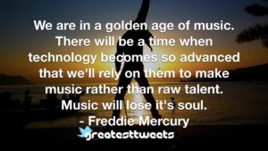 We are in a golden age of music. There will be a time when technology becomes so advanced that we'll rely on them to make music rather than raw talent. Music will lose it's soul.- Freddie Mercury.001