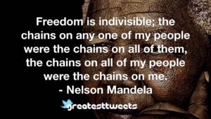 Freedom is indivisible; the chains on any one of my people were the chains on all of them, the chains on all of my people were the chains on me. - Nelson Mandela