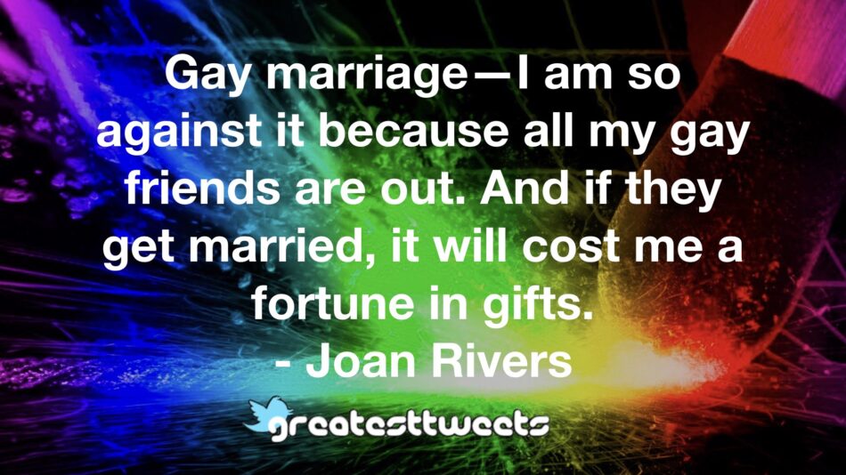 Gay marriage—I am so against it because all my gay friends are out. And if they get married, it will cost me a fortune in gifts. - Joan Rivers