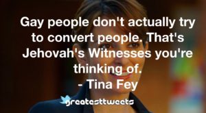 Gay people don't actually try to convert people. That's Jehovah's Witnesses you're thinking of. - Tina Fey