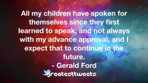 All my children have spoken for themselves since they first learned to speak, and not always with my advance approval, and I expect that to continue in the future.- Gerald Ford.001
