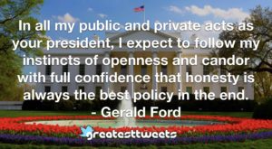 In all my public and private acts as your president, I expect to follow my instincts of openness and candor with full confidence that honesty is always the best policy in the end.- Gerald Ford.001