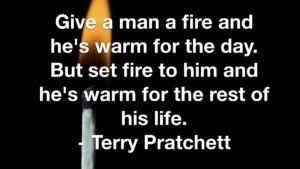 Give a man a fire and he's warm for the day. But set fire to him and he's warm for the rest of his life. - Terry Pratchett