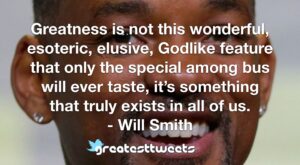 Greatness is not this wonderful, esoteric, elusive, Godlike feature that only the special among bus will ever taste, it’s something that truly exists in all of us. - Will Smith