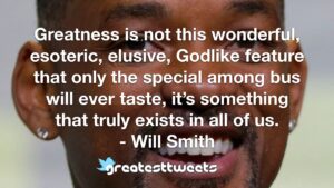 Greatness is not this wonderful, esoteric, elusive, Godlike feature that only the special among bus will ever taste, it’s something that truly exists in all of us. - Will Smith